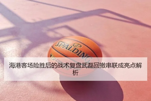 海港客场险胜后的战术复盘武磊回撤串联成亮点解析