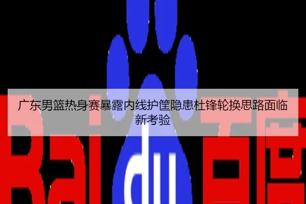 广东男篮热身赛暴露内线护筐隐患杜锋轮换思路面临新考验