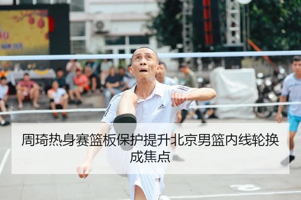 周琦热身赛篮板保护提升北京男篮内线轮换成焦点