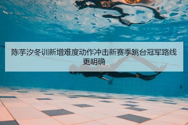 陈芋汐冬训新增难度动作冲击新赛季跳台冠军路线更明确
