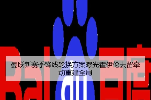曼联新赛季锋线轮换方案曝光霍伊伦去留牵动重建全局