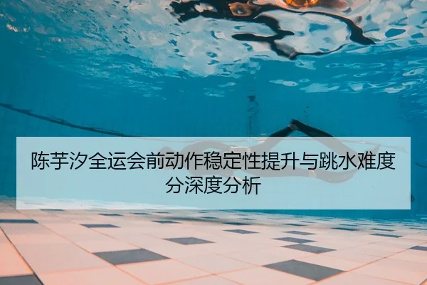 陈芋汐全运会前动作稳定性提升与跳水难度分深度分析