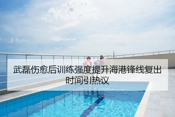 武磊伤愈后训练强度提升海港锋线复出时间引热议